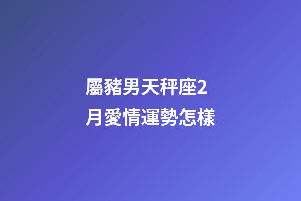 屬豬男天秤座2月愛情運勢怎樣-第1張-星座運勢-玄機派