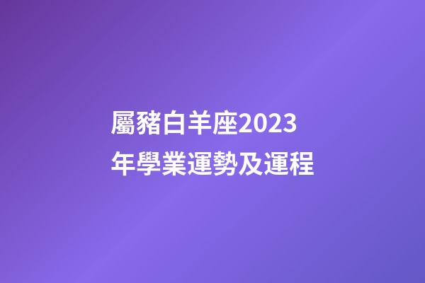 屬豬白羊座2023年學業運勢及運程-第1張-星座運勢-玄機派