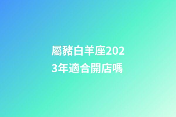 屬豬白羊座2023年適合開店嗎-第1張-星座運勢-玄機派