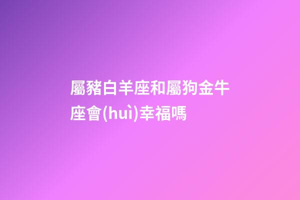 屬豬白羊座和屬狗金牛座會(huì)幸福嗎-第1張-星座運(yùn)勢(shì)-玄機(jī)派