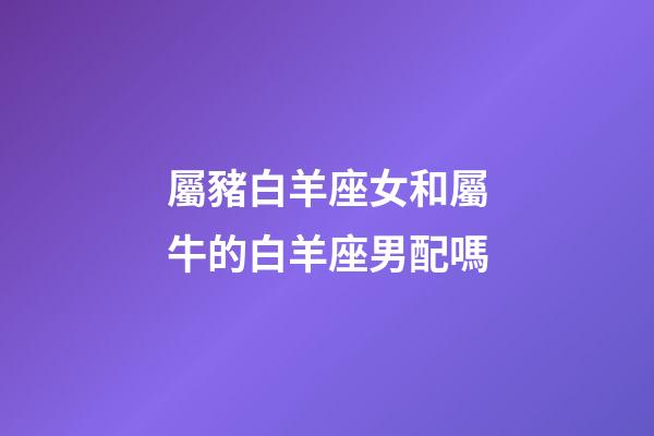 屬豬白羊座女和屬牛的白羊座男配嗎-第1張-星座運勢-玄機派