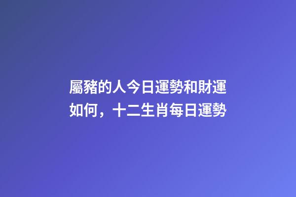 屬豬的人今日運勢和財運如何，十二生肖每日運勢
