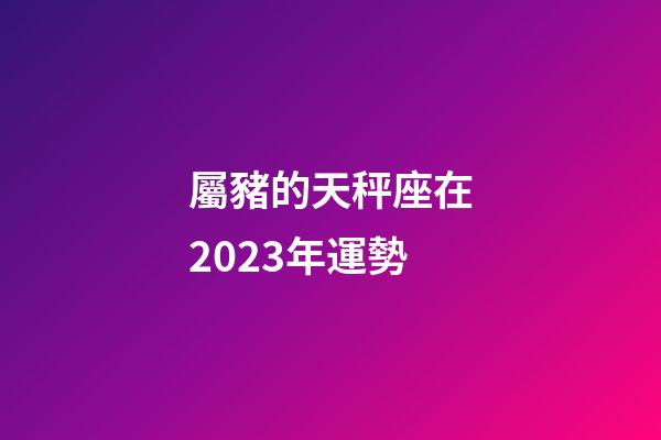 屬豬的天秤座在2023年運勢-第1張-星座運勢-玄機派