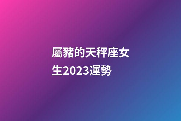 屬豬的天秤座女生2023運勢-第1張-星座運勢-玄機派