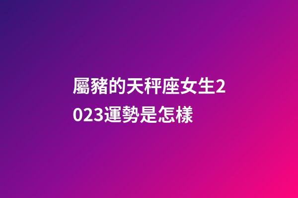 屬豬的天秤座女生2023運勢是怎樣-第1張-星座運勢-玄機派