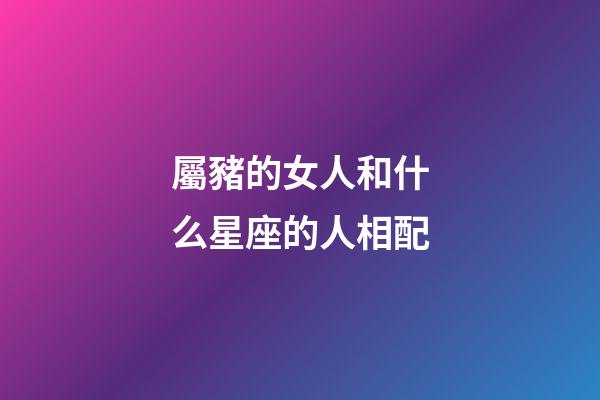 屬豬的女人和什么星座的人相配-第1張-星座運勢-玄機派