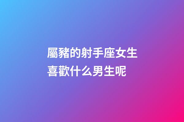 屬豬的射手座女生喜歡什么男生呢-第1張-星座運勢-玄機派