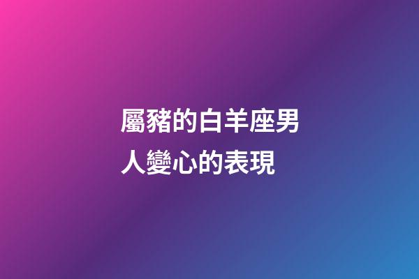 屬豬的白羊座男人變心的表現-第1張-星座運勢-玄機派