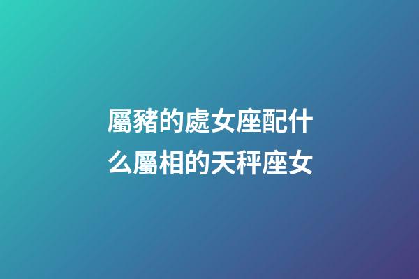 屬豬的處女座配什么屬相的天秤座女-第1張-星座運(yùn)勢(shì)-玄機(jī)派