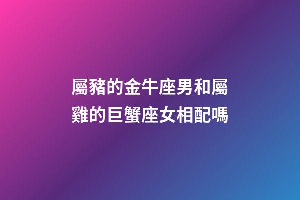 屬豬的金牛座男和屬雞的巨蟹座女相配嗎-第1張-星座運勢-玄機派