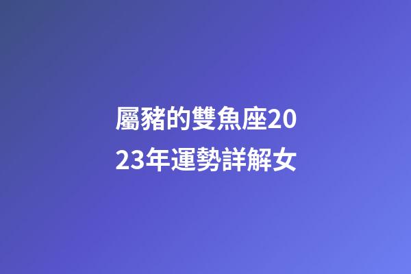屬豬的雙魚座2023年運勢詳解女-第1張-星座運勢-玄機派