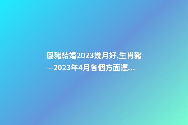 屬豬結婚2023幾月好,生肖豬—2023年4月各個方面運勢詳情!-第1張-觀點-玄機派