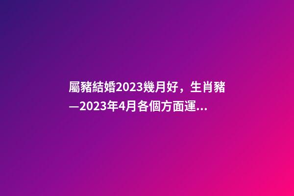 屬豬結婚2023幾月好，生肖豬—2023年4月各個方面運勢詳情!-第1張-觀點-玄機派