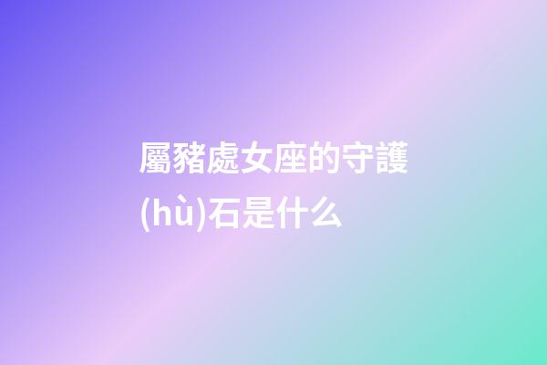 屬豬處女座的守護(hù)石是什么-第1張-星座運(yùn)勢(shì)-玄機(jī)派