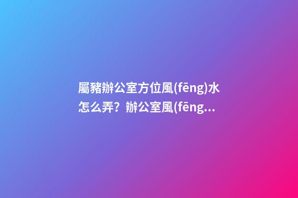 屬豬辦公室方位風(fēng)水怎么弄？辦公室風(fēng)水如何布置？