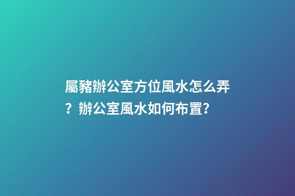 屬豬辦公室方位風水怎么弄？辦公室風水如何布置？