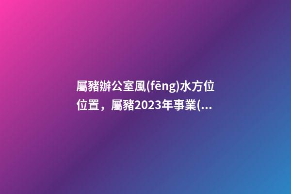 屬豬辦公室風(fēng)水方位位置，屬豬2023年事業(yè)運好不好哦？
