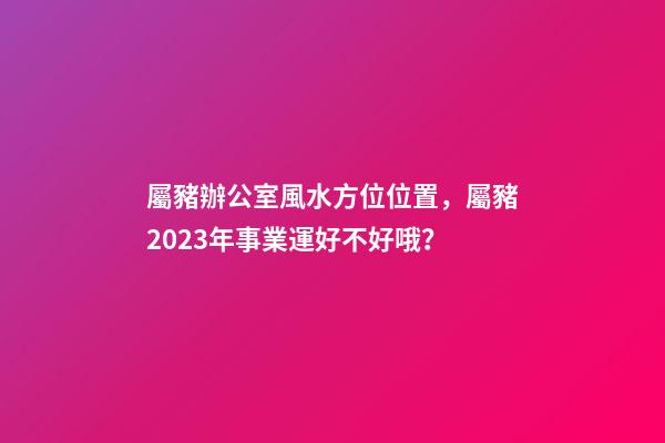 屬豬辦公室風水方位位置，屬豬2023年事業運好不好哦？