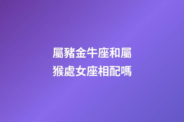 屬豬金牛座和屬猴處女座相配嗎-第1張-星座運勢-玄機派