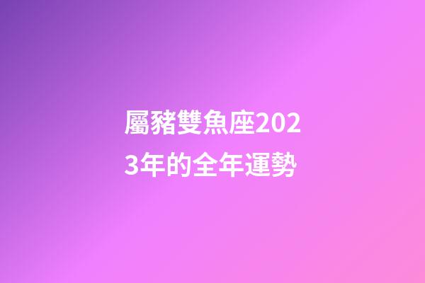 屬豬雙魚座2023年的全年運勢-第1張-星座運勢-玄機派