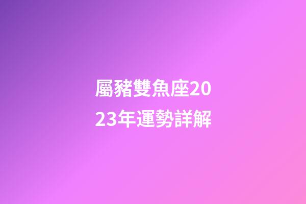屬豬雙魚座2023年運勢詳解-第1張-星座運勢-玄機派