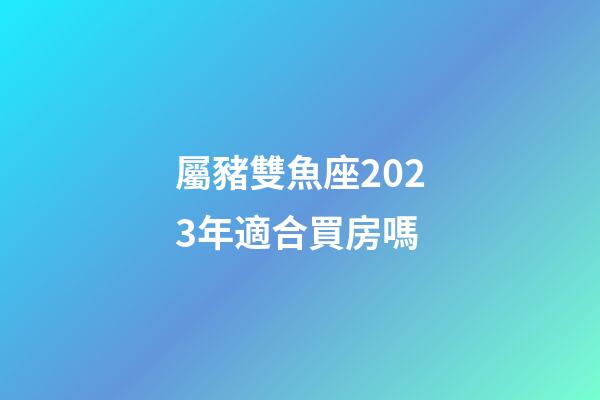 屬豬雙魚座2023年適合買房嗎-第1張-星座運勢-玄機派