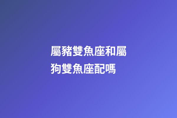 屬豬雙魚座和屬狗雙魚座配嗎-第1張-星座運勢-玄機派