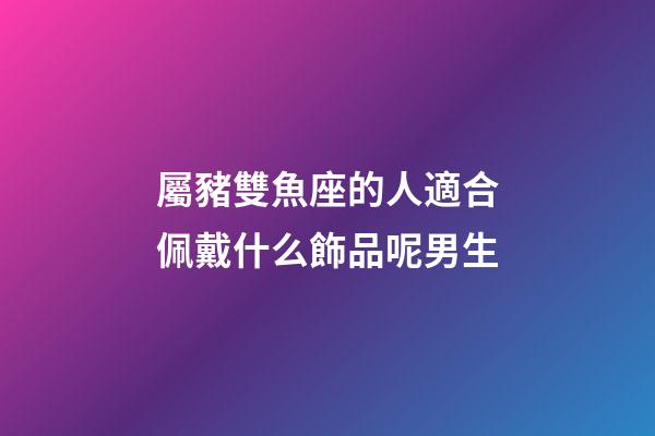 屬豬雙魚座的人適合佩戴什么飾品呢男生-第1張-星座運勢-玄機派