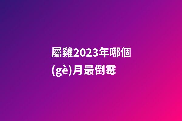 屬雞2023年哪個(gè)月最倒霉
