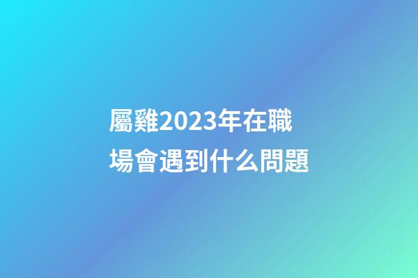 屬雞2023年在職場會遇到什么問題