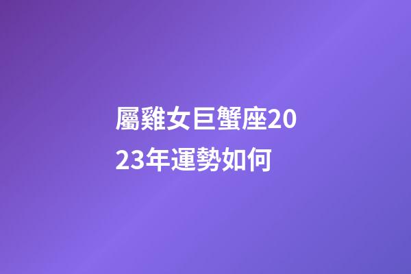 屬雞女巨蟹座2023年運勢如何
