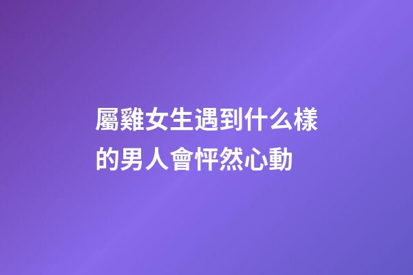 屬雞女生遇到什么樣的男人會怦然心動