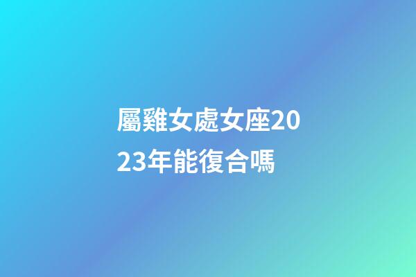 屬雞女處女座2023年能復合嗎-第1張-星座運勢-玄機派