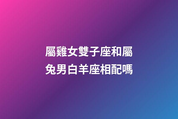 屬雞女雙子座和屬兔男白羊座相配嗎-第1張-星座運勢-玄機派