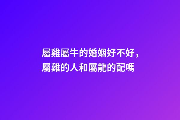 屬雞屬牛的婚姻好不好，屬雞的人和屬龍的配嗎-第1張-觀點-玄機(jī)派