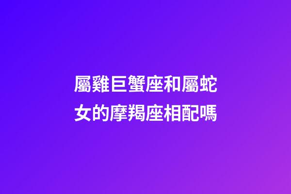 屬雞巨蟹座和屬蛇女的摩羯座相配嗎-第1張-星座運勢-玄機派