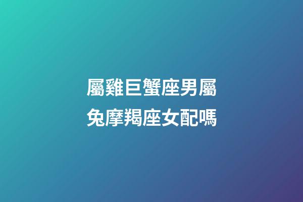 屬雞巨蟹座男屬兔摩羯座女配嗎-第1張-星座運勢-玄機派