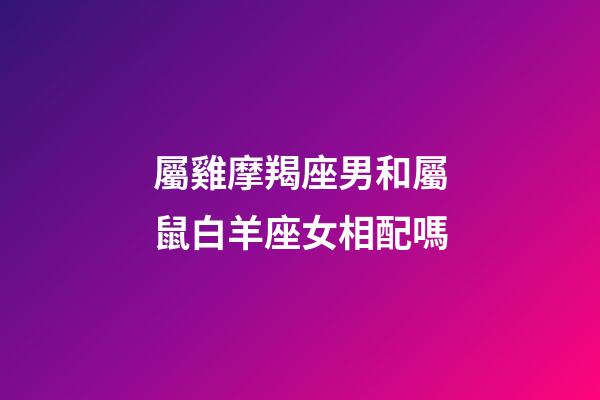 屬雞摩羯座男和屬鼠白羊座女相配嗎-第1張-星座運勢-玄機派