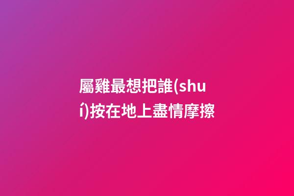 屬雞最想把誰(shuí)按在地上盡情摩擦