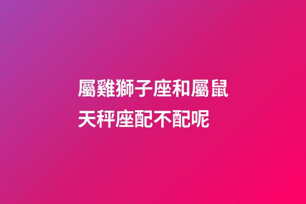 屬雞獅子座和屬鼠天秤座配不配呢-第1張-星座運勢-玄機派
