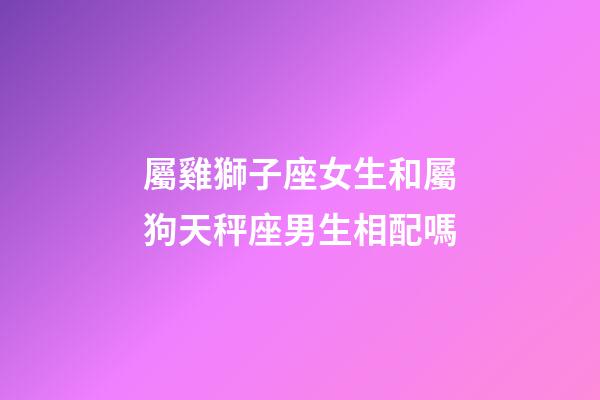 屬雞獅子座女生和屬狗天秤座男生相配嗎-第1張-星座運勢-玄機派