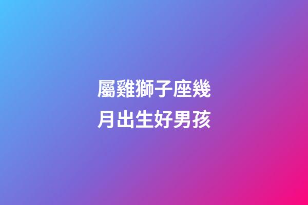 屬雞獅子座幾月出生好男孩-第1張-星座運勢-玄機派