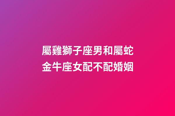 屬雞獅子座男和屬蛇金牛座女配不配婚姻-第1張-星座運勢-玄機派