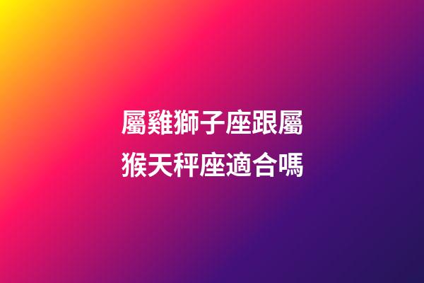 屬雞獅子座跟屬猴天秤座適合嗎-第1張-星座運勢-玄機派