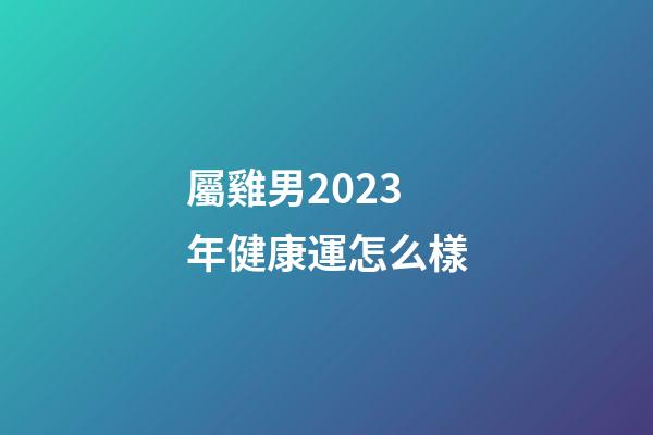 屬雞男2023年健康運怎么樣