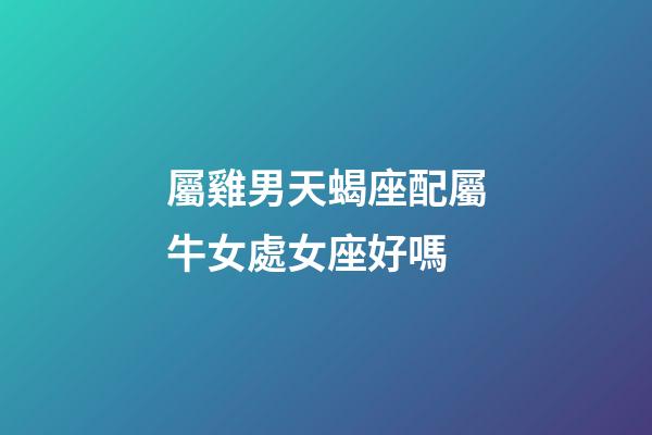 屬雞男天蝎座配屬牛女處女座好嗎-第1張-星座運(yùn)勢(shì)-玄機(jī)派
