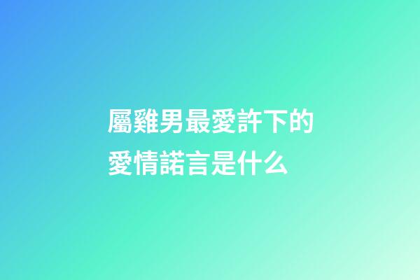 屬雞男最愛許下的愛情諾言是什么
