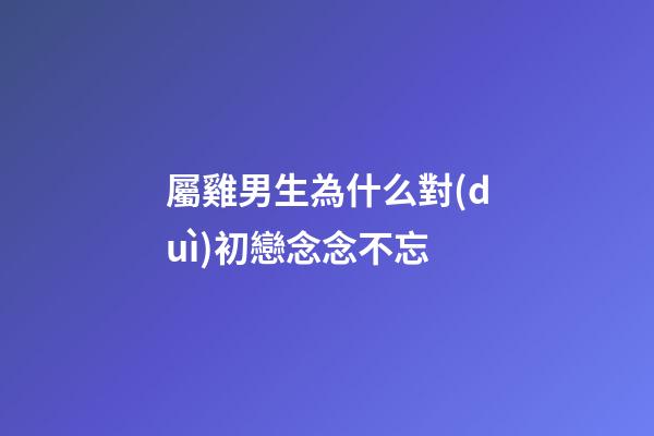 屬雞男生為什么對(duì)初戀念念不忘