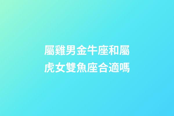 屬雞男金牛座和屬虎女雙魚座合適嗎-第1張-星座運勢-玄機派
