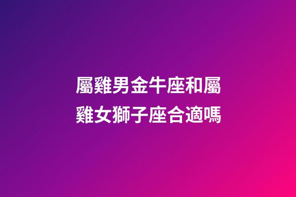 屬雞男金牛座和屬雞女獅子座合適嗎-第1張-星座運勢-玄機派
